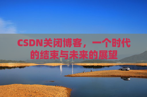 CSDN关闭博客，一个时代的结束与未来的展望